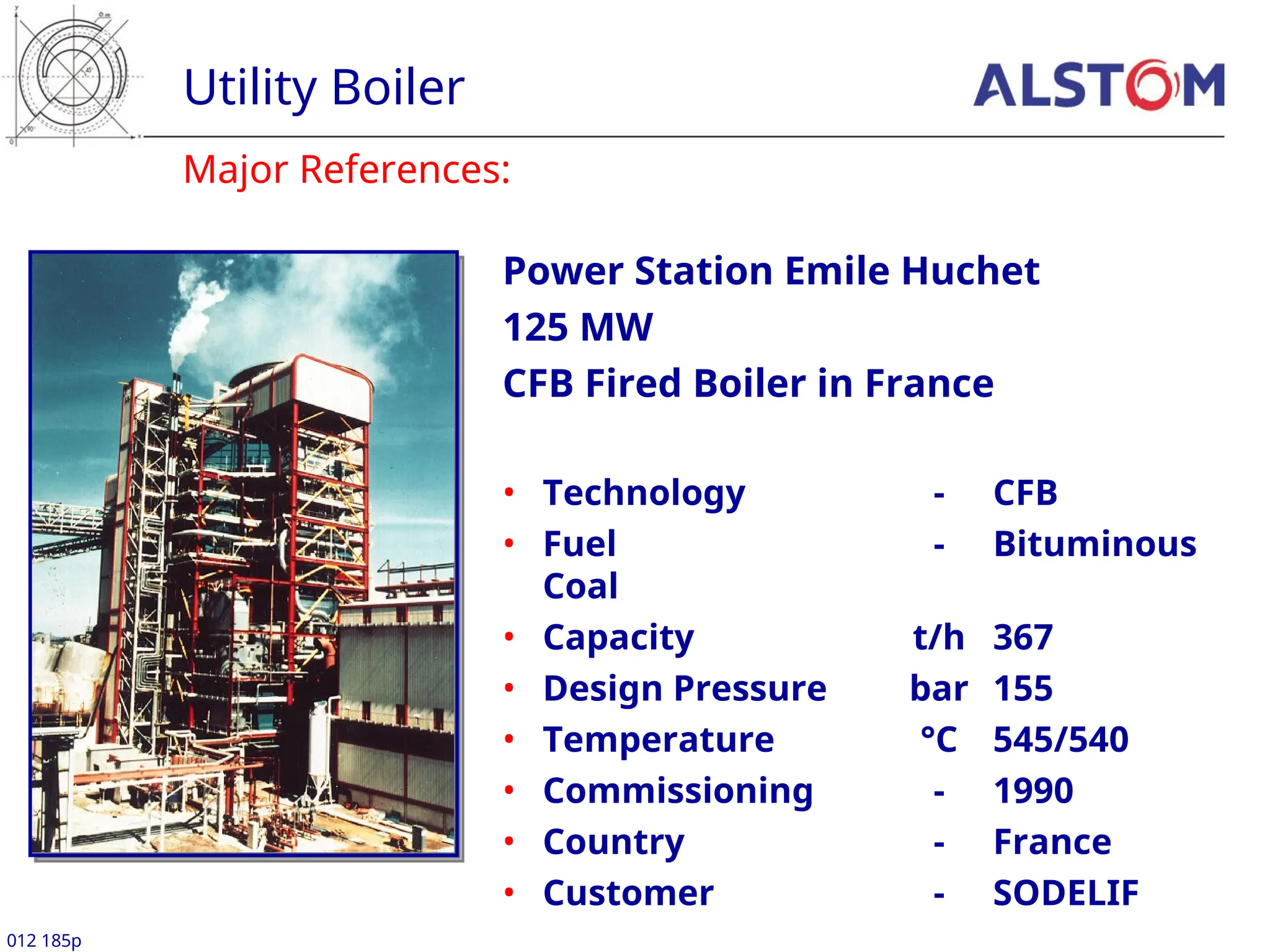 Major References:
Utility Boiler
012 185p
Power Station Emile Huchet
125 MW
CFB Fired Boiler in France
• Technology - CFB
• Fuel - Bituminous
Coal
• Capacity t/h 367
• Design Pressure bar 155
• Temperature °C 545/540
• Commissioning - 1990
• Country - France
• Customer - SODELIF
 