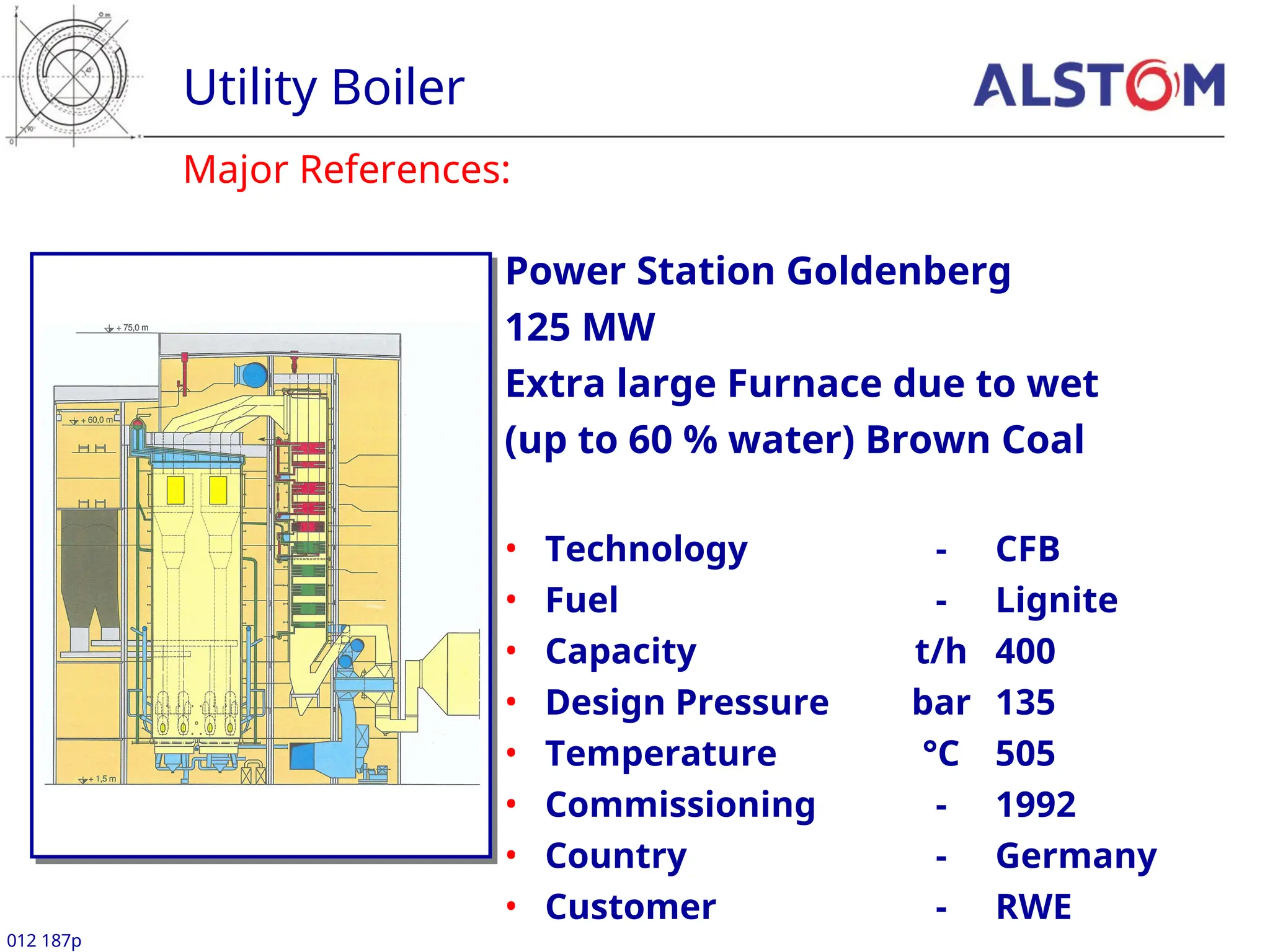 Major References:
Utility Boiler
012 187p
Power Station Goldenberg
125 MW
Extra large Furnace due to wet
(up to 60 % water) Brown Coal
• Technology - CFB
• Fuel - Lignite
• Capacity t/h 400
• Design Pressure bar 135
• Temperature °C 505
• Commissioning - 1992
• Country - Germany
• Customer - RWE
 