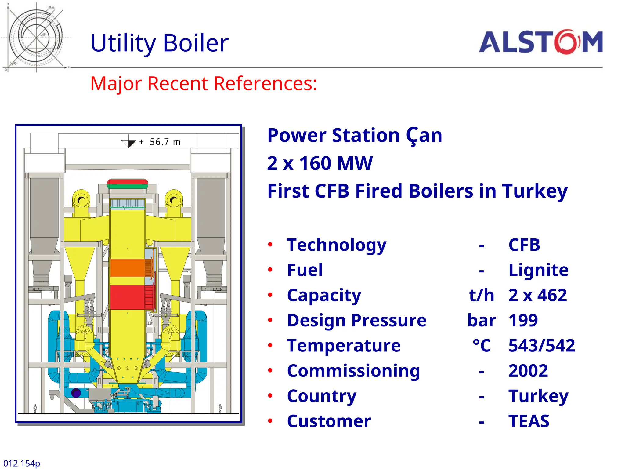 Major Recent References:
Utility Boiler
012 154p
Power Station Çan
2 x 160 MW
First CFB Fired Boilers in Turkey
• Technology - CFB
• Fuel - Lignite
• Capacity t/h 2 x 462
• Design Pressure bar 199
• Temperature °C 543/542
• Commissioning - 2002
• Country - Turkey
• Customer - TEAS
+ 56.7 m
 