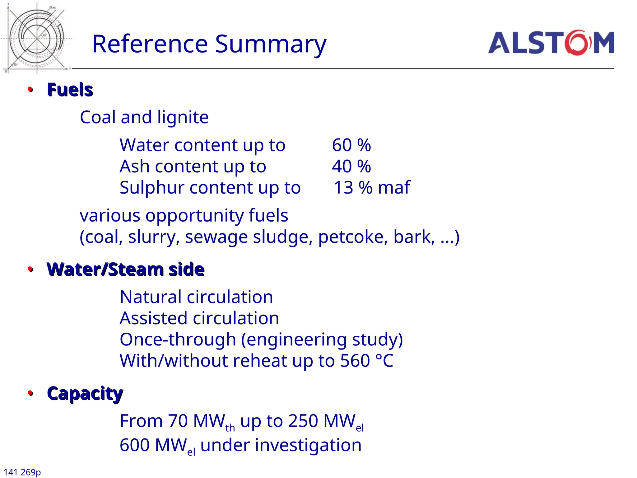 Reference Summary
141 269p
•
• Fuels
Fuels
Coal and lignite
Water content up to 60 %
Ash content up to 40 %
Sulphur content up to 13 % maf
various opportunity fuels
(coal, slurry, sewage sludge, petcoke, bark, ...)
•
• Water/Steam side
Water/Steam side
Natural circulation
Assisted circulation
Once-through (engineering study)
With/without reheat up to 560 °C
•
• Capacity
Capacity
From 70 MWth up to 250 MWel
600 MWel under investigation
 