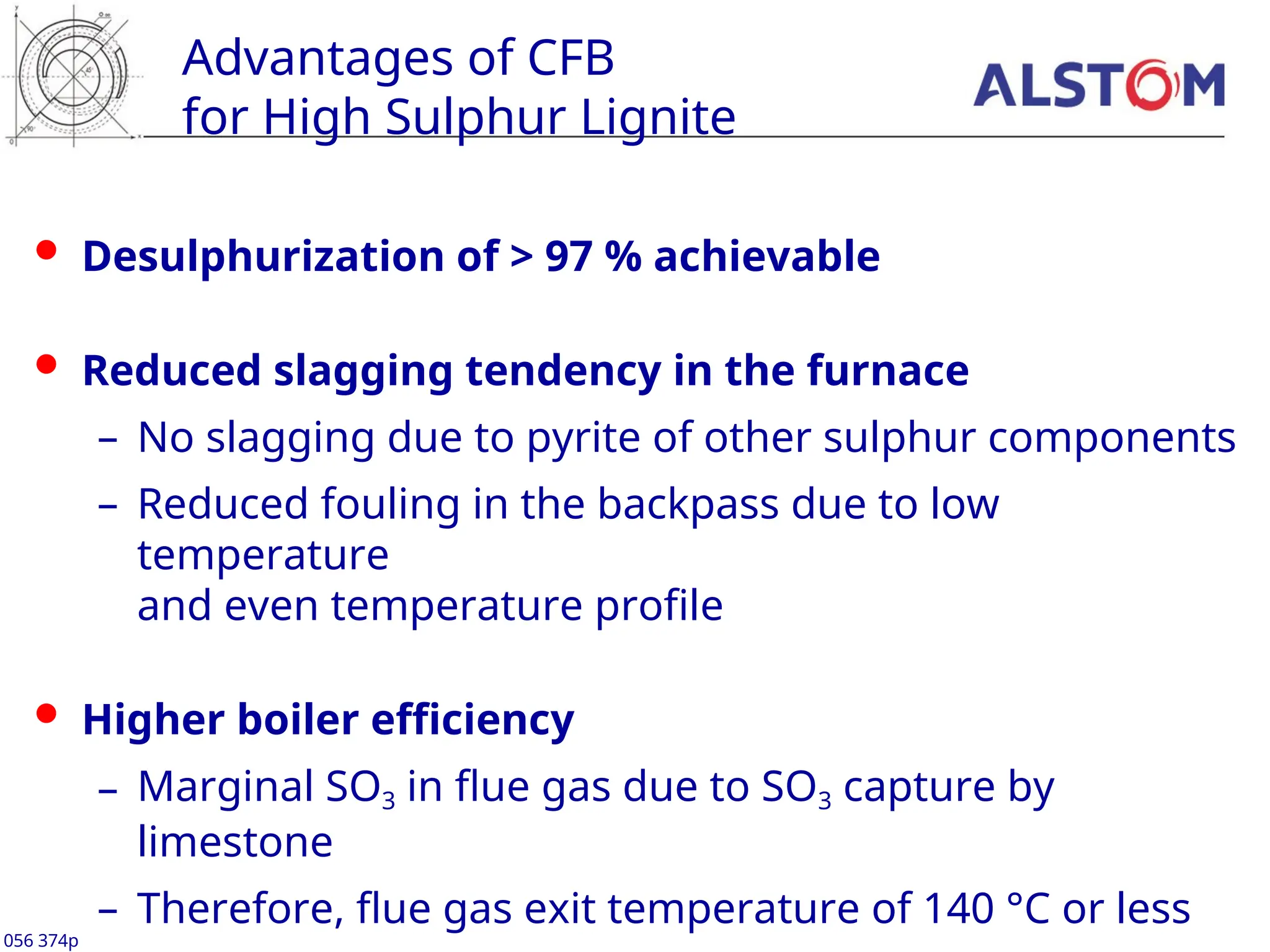 Advantages of CFB
for High Sulphur Lignite
 Desulphurization of > 97 % achievable
 Reduced slagging tendency in the furnace
– No slagging due to pyrite of other sulphur components
– Reduced fouling in the backpass due to low
temperature
and even temperature profile
 Higher boiler efficiency
– Marginal SO3 in flue gas due to SO3 capture by
limestone
– Therefore, flue gas exit temperature of 140 °C or less
056 374p
 