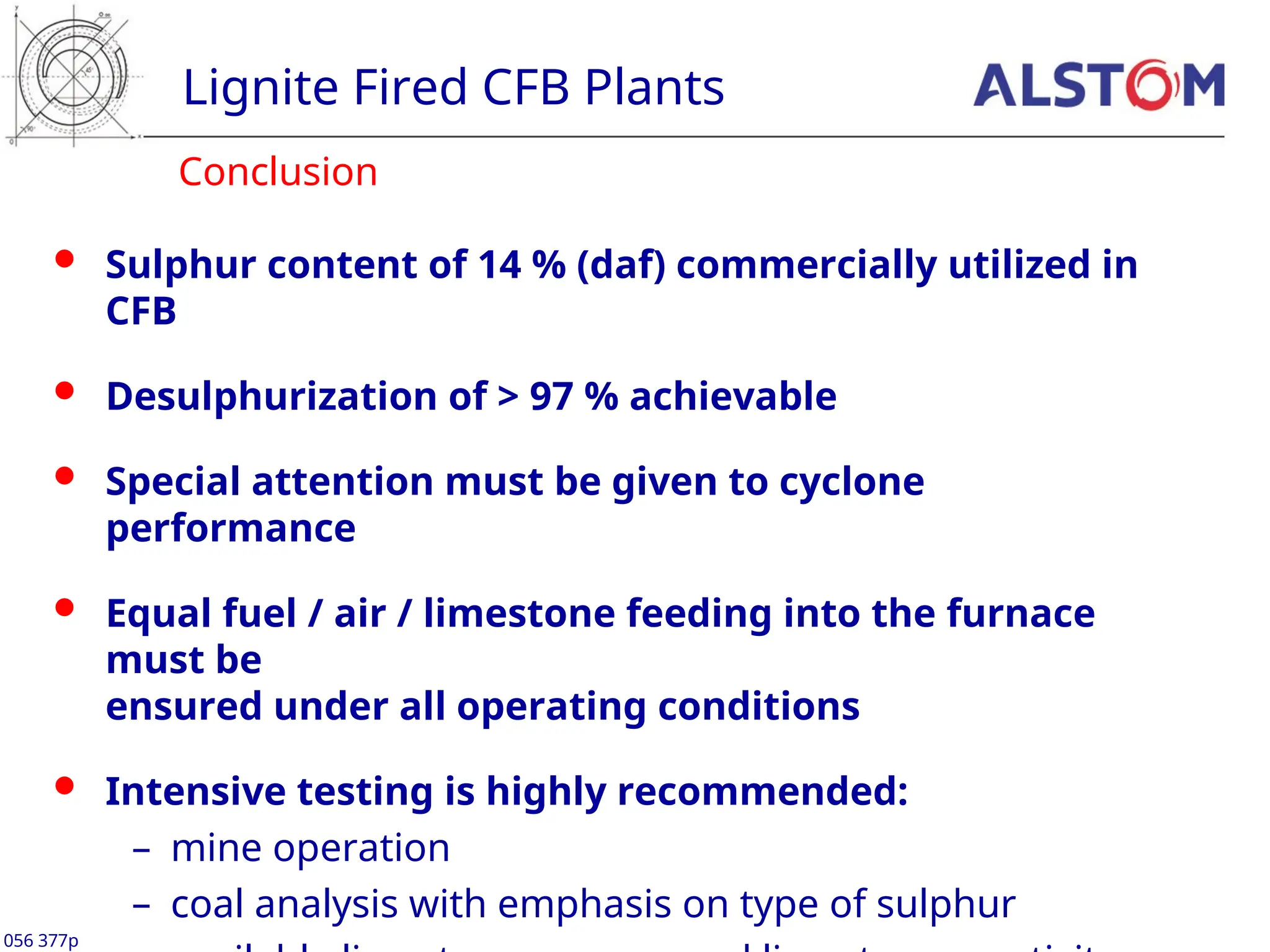 Lignite Fired CFB Plants
 Sulphur content of 14 % (daf) commercially utilized in
CFB
 Desulphurization of > 97 % achievable
 Special attention must be given to cyclone
performance
 Equal fuel / air / limestone feeding into the furnace
must be
ensured under all operating conditions
 Intensive testing is highly recommended:
– mine operation
– coal analysis with emphasis on type of sulphur
Conclusion
056 377p
 