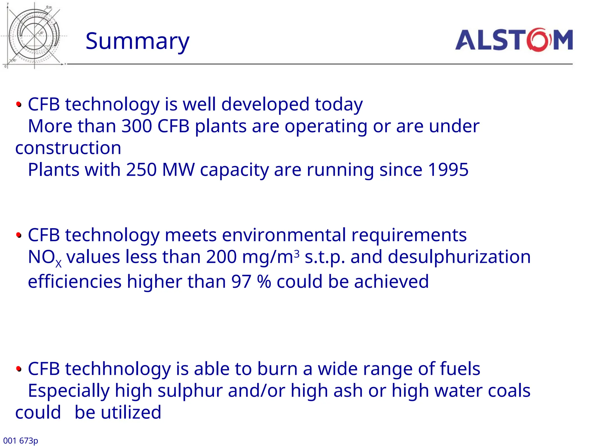 Summary
001 673p
•
• CFB technology is well developed today
More than 300 CFB plants are operating or are under
construction
Plants with 250 MW capacity are running since 1995
•
• CFB technology meets environmental requirements
NOX values less than 200 mg/m3
s.t.p. and desulphurization
efficiencies higher than 97 % could be achieved
•
• CFB techhnology is able to burn a wide range of fuels
Especially high sulphur and/or high ash or high water coals
could be utilized
 