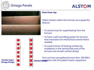 Omega Panels
View from top
Double Super
Omega Design
Welded Design
Platen heaters within the furnace are a powerful
feature:
• To extract heat for superheating from the
furnace
• To have a self controlling system for furnace
heat extraction (no mechanical control means
needed)
• To avoid erosion of heating surfaces by
installation in the vertical flow area of the
furnace and smooth surface design
First unit has now gathered more than 100 000 h
operation with first platen heater equipment.
 