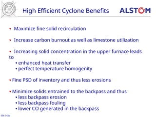 •
• Maximize fine solid recirculation
•
• Increase carbon burnout as well as limestone utilization
•
• Increasing solid concentration in the upper furnace leads
to
•
• enhanced heat transfer
•
• perfect temperature homogenity
•
• Fine PSD of inventory and thus less erosions
•
• Minimize solids entrained to the backpass and thus
•
• less backpass erosion
•
• less backpass fouling
•
• lower CO generated in the backpass
High Efficient Cyclone Benefits
056 343p
 
