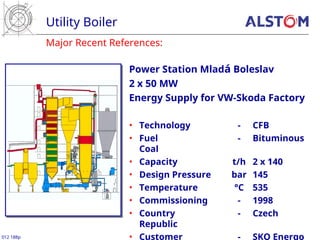 Major Recent References:
Utility Boiler
012 188p
Power Station Mladá Boleslav
2 x 50 MW
Energy Supply for VW-Skoda Factory
• Technology - CFB
• Fuel - Bituminous
Coal
• Capacity t/h 2 x 140
• Design Pressure bar 145
• Temperature °C 535
• Commissioning - 1998
• Country - Czech
Republic
• Customer - SKO Energo
 