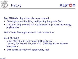 History
141 267p
Two CFB technologies have been developed
• One origin was a bubbling bed burning low grade fuels
• The other origin were gas/solid reactors for process technology
applications
End of 70ies first applications in coal combustion
Break through
• in the 80ies due to environmental legislation
Typically 200 mg/m³ NOX and 200 - 1,000 mg/m³ SO2 became
mandatory
• later due to utilisation of opportunity fuels
 