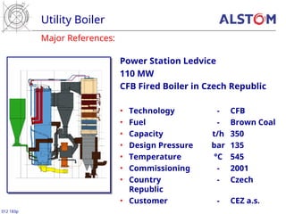 Utility Boiler
012 183p
Major References:
Power Station Ledvice
110 MW
CFB Fired Boiler in Czech Republic
• Technology - CFB
• Fuel - Brown Coal
• Capacity t/h 350
• Design Pressure bar 135
• Temperature °C 545
• Commissioning - 2001
• Country - Czech
Republic
• Customer - CEZ a.s.
 