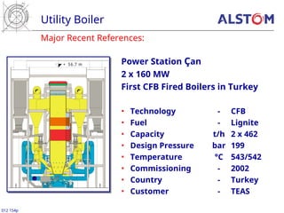 Major Recent References:
Utility Boiler
012 154p
Power Station Çan
2 x 160 MW
First CFB Fired Boilers in Turkey
• Technology - CFB
• Fuel - Lignite
• Capacity t/h 2 x 462
• Design Pressure bar 199
• Temperature °C 543/542
• Commissioning - 2002
• Country - Turkey
• Customer - TEAS
+ 56.7 m
 