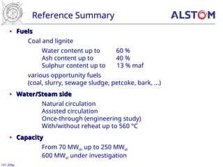 Reference Summary
141 269p
•
• Fuels
Fuels
Coal and lignite
Water content up to 60 %
Ash content up to 40 %
Sulphur content up to 13 % maf
various opportunity fuels
(coal, slurry, sewage sludge, petcoke, bark, ...)
•
• Water/Steam side
Water/Steam side
Natural circulation
Assisted circulation
Once-through (engineering study)
With/without reheat up to 560 °C
•
• Capacity
Capacity
From 70 MWth up to 250 MWel
600 MWel under investigation
 