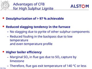 Advantages of CFB
for High Sulphur Lignite
 Desulphurization of > 97 % achievable
 Reduced slagging tendency in the furnace
– No slagging due to pyrite of other sulphur components
– Reduced fouling in the backpass due to low
temperature
and even temperature profile
 Higher boiler efficiency
– Marginal SO3 in flue gas due to SO3 capture by
limestone
– Therefore, flue gas exit temperature of 140 °C or less
056 374p
 
