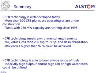 Summary
001 673p
•
• CFB technology is well developed today
More than 300 CFB plants are operating or are under
construction
Plants with 250 MW capacity are running since 1995
•
• CFB technology meets environmental requirements
NOX values less than 200 mg/m3
s.t.p. and desulphurization
efficiencies higher than 97 % could be achieved
•
• CFB techhnology is able to burn a wide range of fuels
Especially high sulphur and/or high ash or high water coals
could be utilized
 