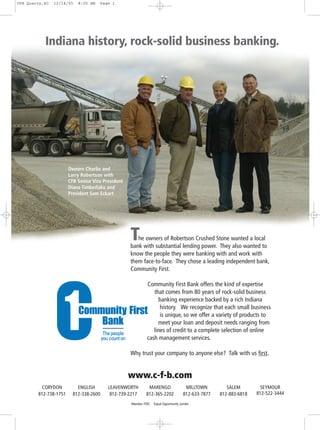 CFB Quarry,4C   12/14/05   8:05 AM   Page 1




           Indiana history, rock-solid business banking.




                       Owners Charlie and
                       Larry Robertson with
                       CFB Senior Vice President
                       Diana Timberlake and
                       President Sam Eckart




                                                   T  he owners of Robertson Crushed Stone wanted a local
                                                   bank with substantial lending power. They also wanted to
                                                   know the people they were banking with and work with
                                                   them face-to-face. They chose a leading independent bank,
                                                   Community First.

                                                            Community First Bank offers the kind of expertise
                                                               that comes from 80 years of rock-solid business
                                                                  banking experience backed by a rich Indiana
                                                                  history. We recognize that each small business
                                                                  is unique, so we offer a variety of products to
                                                                 meet your loan and deposit needs ranging from
                                                               lines of credit to a complete selection of online
                                                            cash management services.

                                                   Why trust your company to anyone else? Talk with us first.


                                                   www.c-f-b.com
          CORYDON          ENGLISH       LEAVENWORTH        MARENGO                   MILLTOWN         SALEM         SEYMOUR
        812-738-1751     812-338-2600     812-739-2217     812-365-2202              812-633-7877   812-883-6818   812-522-3444

                                                   Member FDIC   Equal Opportunity Lender
 