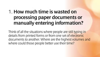 1. How much time is wasted on
processing paper documents or
manually entering information?
Think of all the situations where people are still typing in
details from printed forms or from one set of electronic
documents to another. Where are the highest volumes and
where could those people better use their time?
 