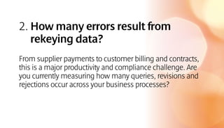 2. How many errors result from
rekeying data?
From supplier payments to customer billing and contracts,
this is a major productivity and compliance challenge. Are
you currently measuring how many queries, revisions and
rejections occur across your business processes?
 