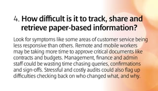 4. How difficult is it to track, share and
retrieve paper-based information?
Look for symptoms like some areas of customer service being
less responsive than others. Remote and mobile workers
may be taking more time to approve critical documents like
contracts and budgets. Management, finance and admin
staff could be wasting time chasing queries, confirmations
and sign-offs. Stressful and costly audits could also flag up
difficulties checking back on who changed what, and why.
 