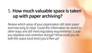 5. How much valuable space is taken
up with paper archiving?
Review which areas of your organisation still store paper
and how long it’s kept. Could this information be stored in
other ways and still meet regulatory requirements? Could
you digitalise and centralise storage? What could you do
with the space (and time) you’d free up?
 