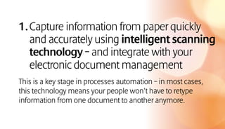 1.Capture information from paper quickly
and accurately using intelligent scanning
technology – and integrate with your
electronic document management
This is a key stage in processes automation – in most cases,
this technology means your people won’t have to retype
information from one document to another anymore.
 