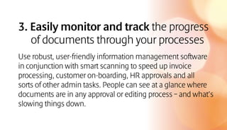 3. Easily monitor and track the progress
of documents through your processes
Use robust, user-friendly information management software
in conjunction with smart scanning to speed up invoice
processing, customer on-boarding, HR approvals and all
sorts of other admin tasks. People can see at a glance where
documents are in any approval or editing process – and what’s
slowing things down.
 