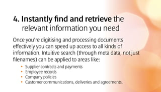 4. Instantly find and retrieve the
relevant information you need
Once you’re digitising and processing documents
effectively you can speed up access to all kinds of
information. Intuitive search (through meta data, not just
filenames) can be applied to areas like:
•	 Supplier contracts and payments
•	 Employee records
•	 Company policies
•	 Customer communications, deliveries and agreements.
 