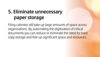 5. Eliminate unnecessary
paper storage
Filing cabinets still take up large amounts of space across
organisations. By automating the digitisation of critical
documents you can reduce or eliminate the need for hard
copy storage and free up significant space and resources.
 