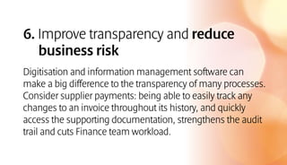 6. Improve transparency and reduce
business risk
Digitisation and information management software can
make a big difference to the transparency of many processes.
Consider supplier payments: being able to easily track any
changes to an invoice throughout its history, and quickly
access the supporting documentation, strengthens the audit
trail and cuts Finance team workload.
 