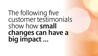 The following five
customer testimonials
show how small
changes can have a
big impact …
 