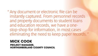 “Any document or electronic file can be
instantly captured. From personnel records
and property documents to student loans
and education records, we have a one-
stop-shop for information, in most cases
eliminating the need to keep paper records.”
MICK COOK
PROJECT MANAGER,
NORTHUMBERLAND COUNTY COUNCIL
 