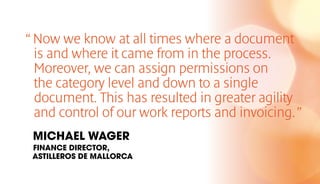 “Now we know at all times where a document
is and where it came from in the process.
Moreover, we can assign permissions on
the category level and down to a single
document. This has resulted in greater agility
and control of our work reports and invoicing.”
MICHAEL WAGER
FINANCE DIRECTOR,
ASTILLEROS DE MALLORCA
 