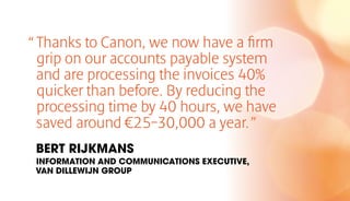 “Thanks to Canon, we now have a firm
grip on our accounts payable system
and are processing the invoices 40%
quicker than before. By reducing the
processing time by 40 hours, we have
saved around €25–30,000 a year.”
BERT RIJKMANS
INFORMATION AND COMMUNICATIONS EXECUTIVE,
VAN DILLEWIJN GROUP
 