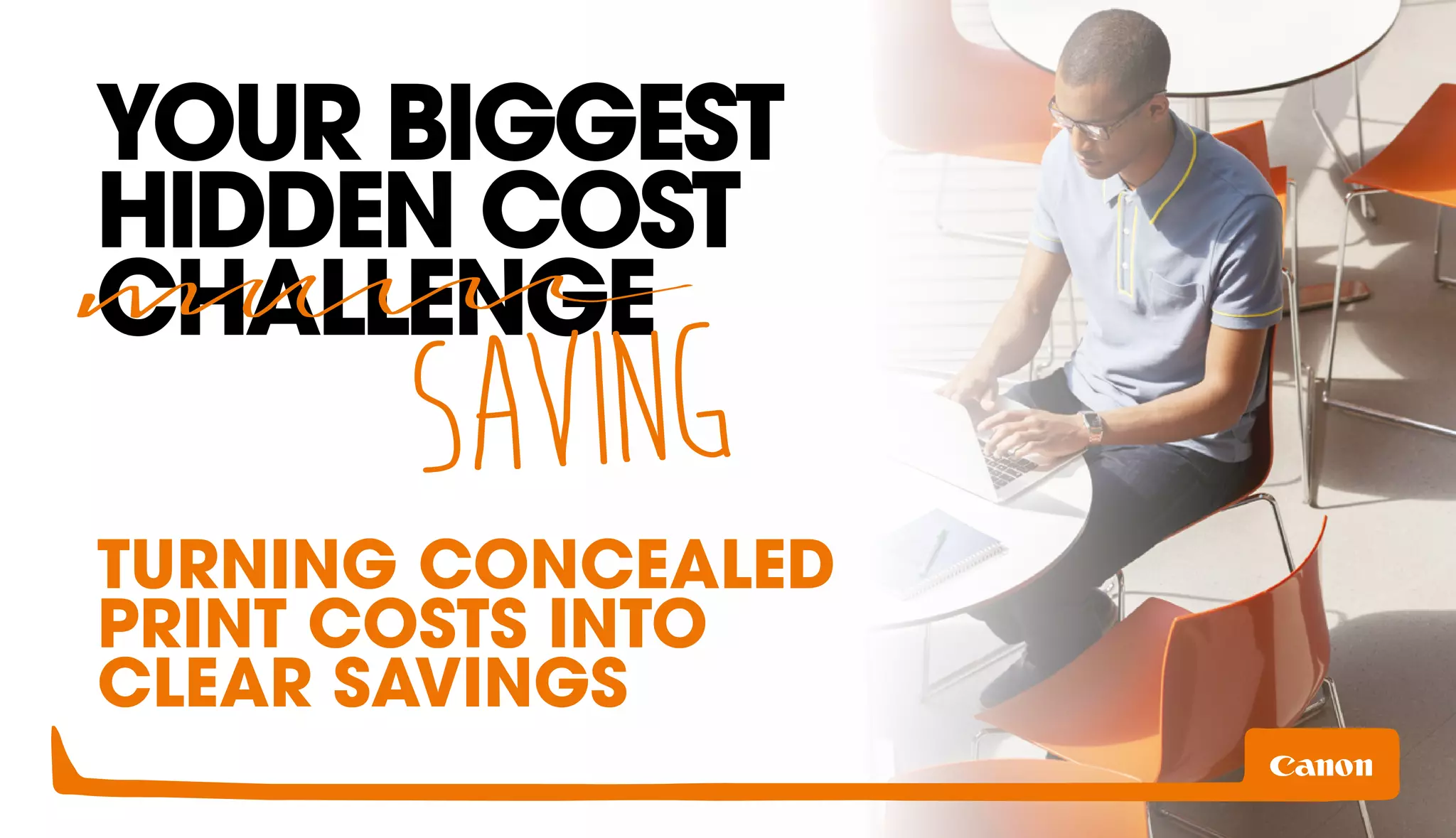 YOUR BIGGEST 
HIDDEN COST 
CHALLENGE 
SAVING 
TURNING CONCEALED 
PRINT COSTS INTO 
CLEAR SAVINGS 
 