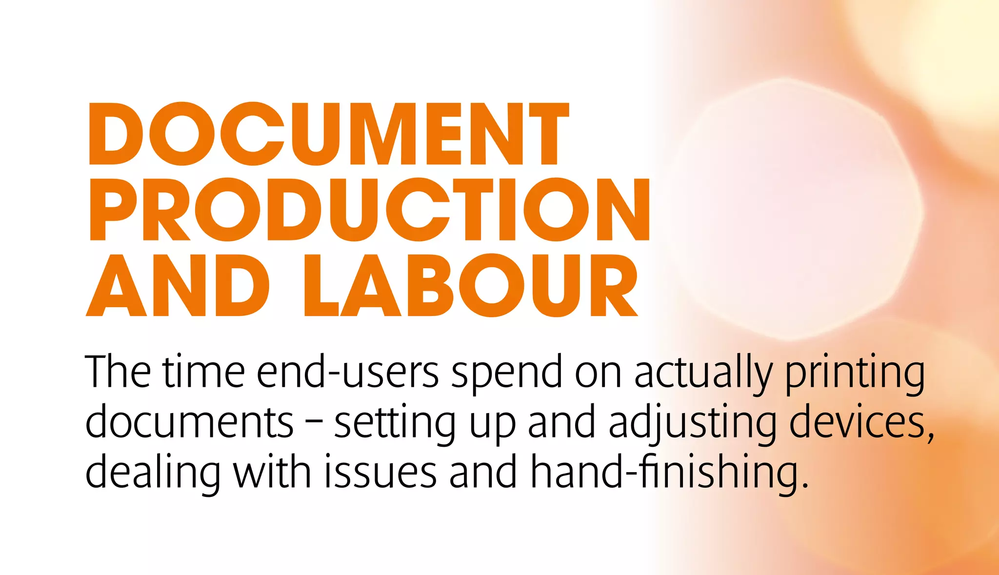 DOCUMENT 
PRODUCTION 
AND LABOUR 
The time end-users spend on actually printing 
documents – setting up and adjusting devices, 
dealing with issues and hand-finishing. 
 