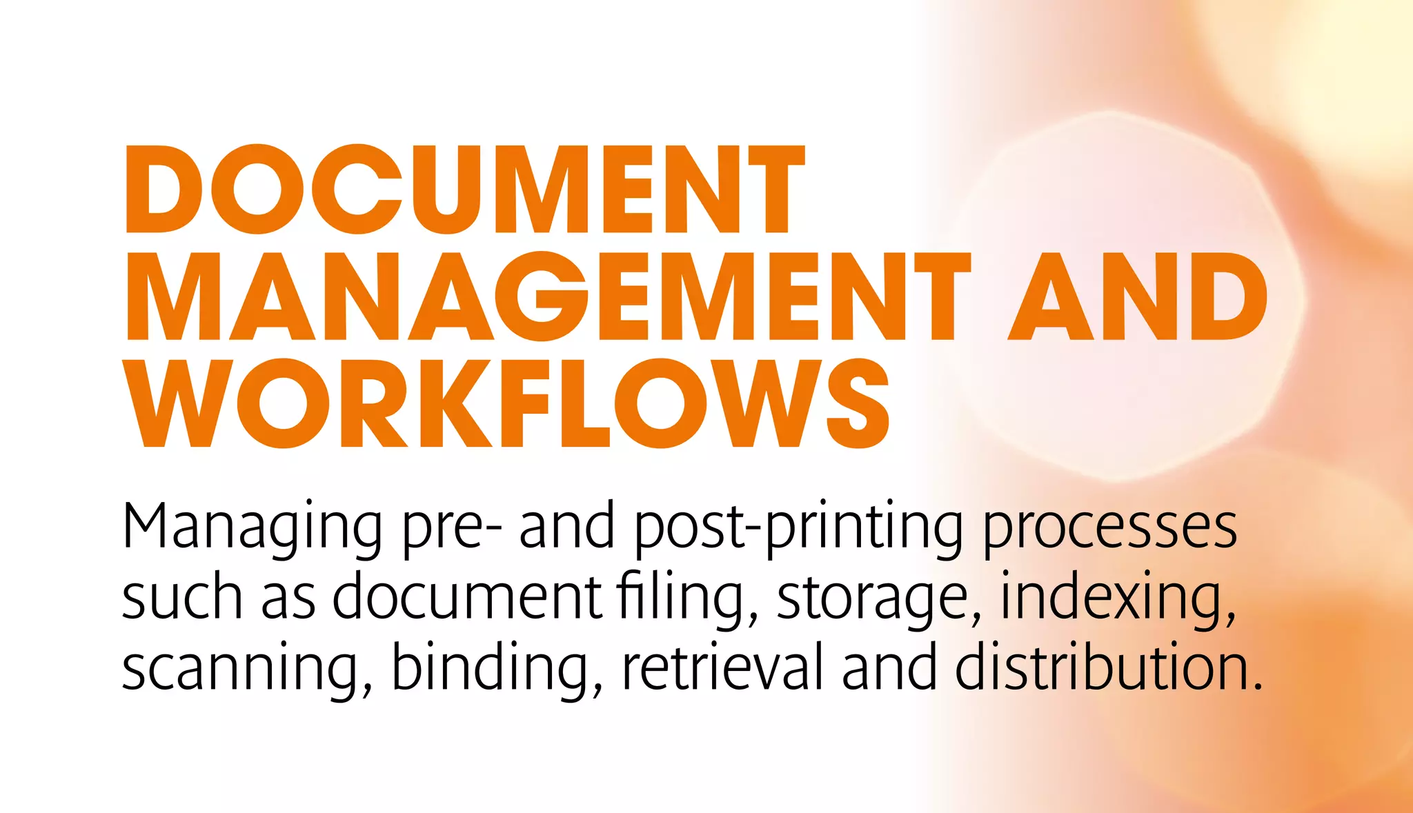 DOCUMENT 
MANAGEMENT AND 
WORKFLOWS 
Managing pre- and post-printing processes 
such as document filing, storage, indexing, 
scanning, binding, retrieval and distribution. 
 