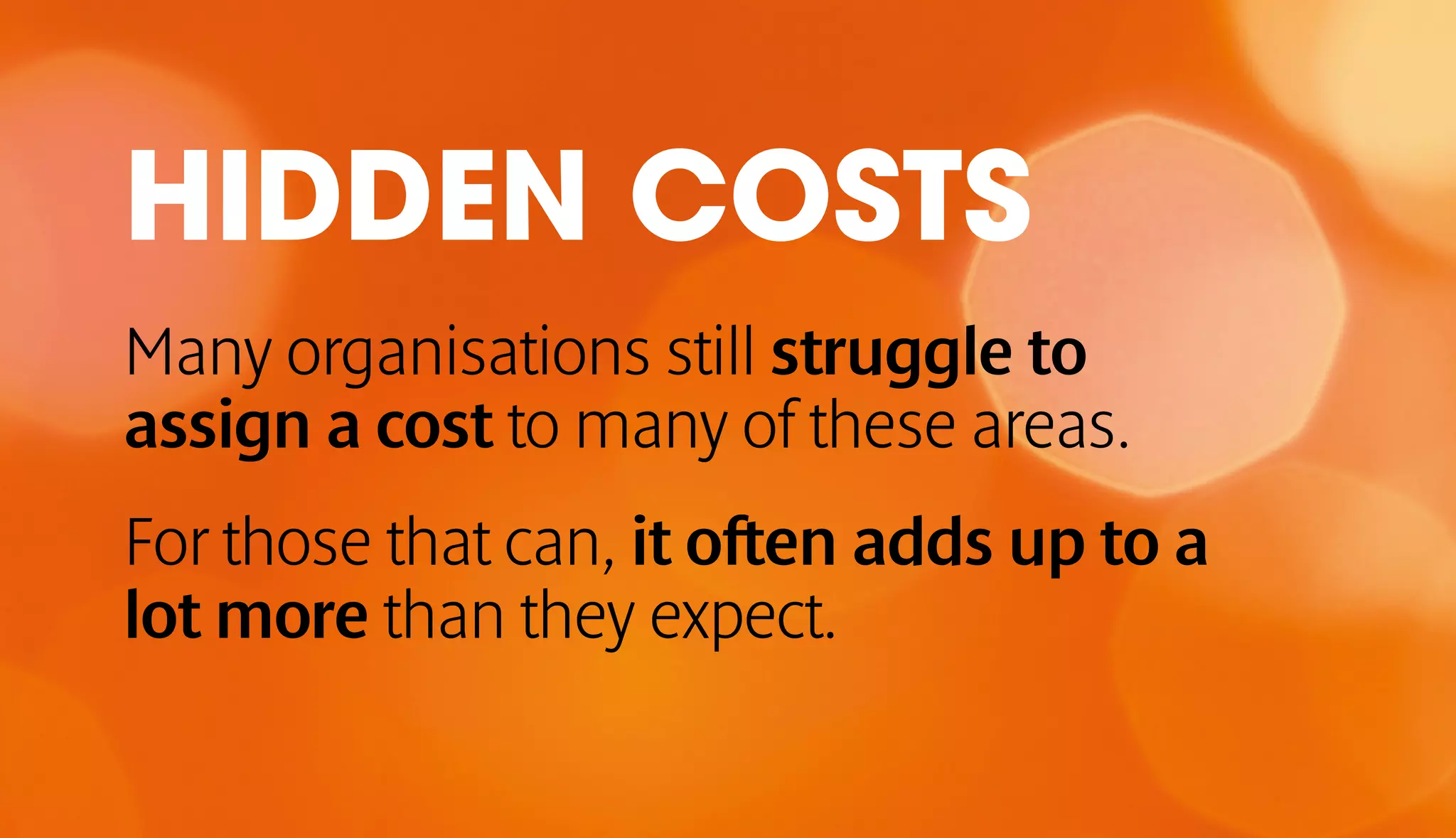 HIDDEN COSTS 
Many organisations still struggle to 
assign a cost to many of these areas. 
For those that can, it often adds up to a 
lot more than they expect. 
 
