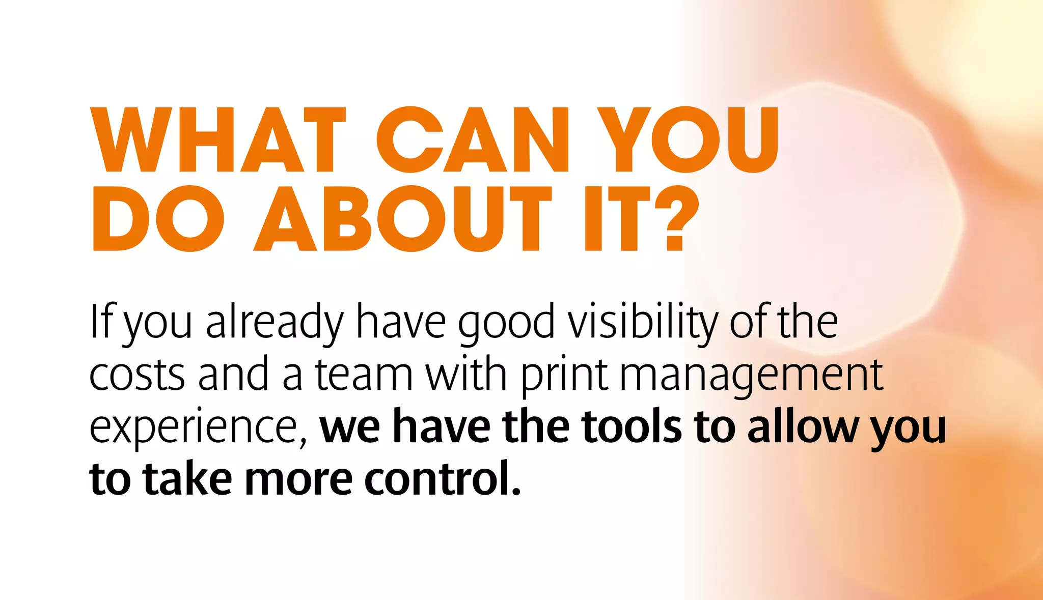 WHAT CAN YOU 
DO ABOUT IT? 
If you already have good visibility of the 
costs and a team with print management 
experience, we have the tools to allow you 
to take more control. 
 