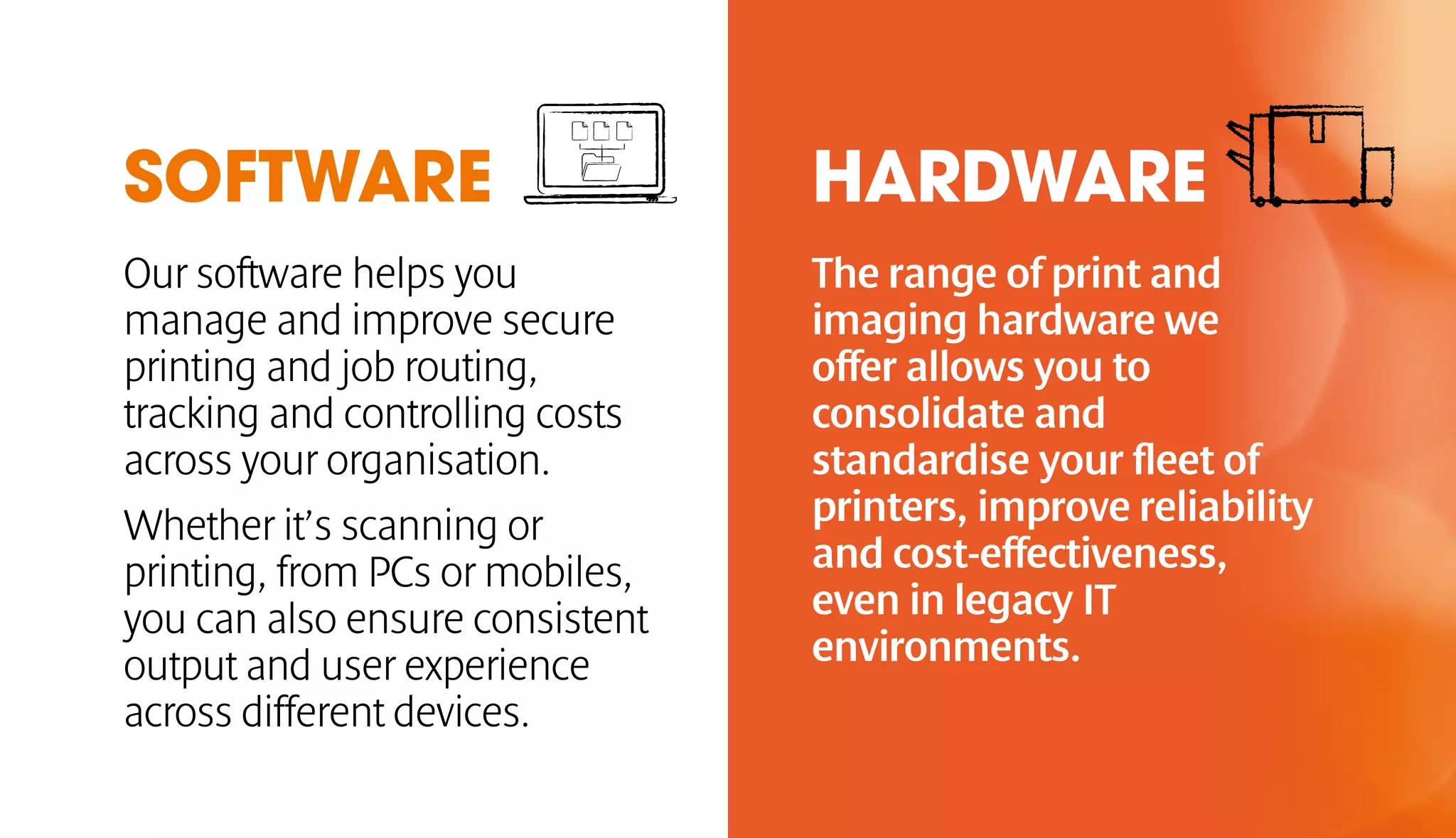SOFTWARE HARDWARE 
Our software helps you 
manage and improve secure 
printing and job routing, 
tracking and controlling costs 
across your organisation. 
Whether it’s scanning or 
printing, from PCs or mobiles, 
you can also ensure consistent 
output and user experience 
across different devices. 
The range of print and 
imaging hardware we 
offer allows you to 
consolidate and 
standardise your fleet of 
printers, improve reliability 
and cost-effectiveness, 
even in legacy IT 
environments. 
 