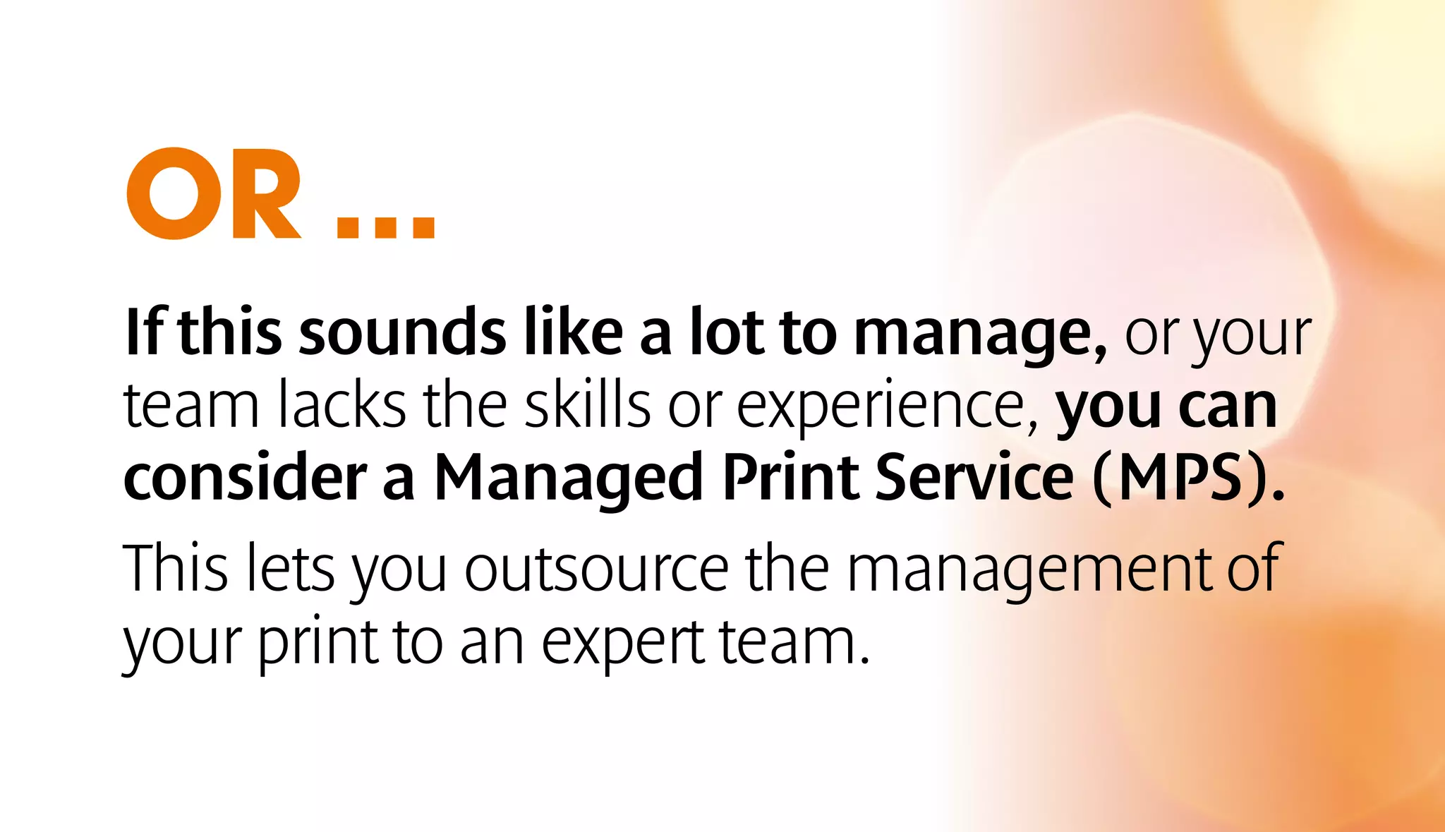 OR ... 
If this sounds like a lot to manage, or your 
team lacks the skills or experience, you can 
consider a Managed Print Service (MPS). 
This lets you outsource the management of 
your print to an expert team. 
 