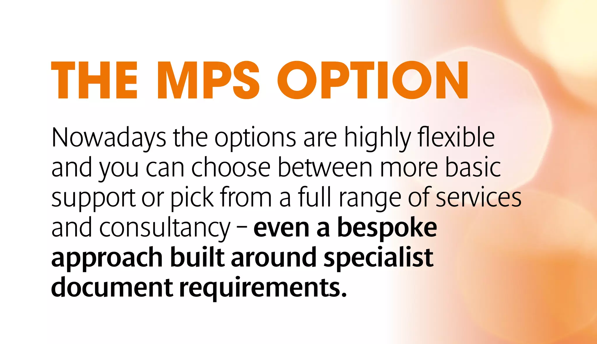 THE MPS OPTION 
Nowadays the options are highly flexible 
and you can choose between more basic 
support or pick from a full range of services 
and consultancy – even a bespoke 
approach built around specialist 
document requirements. 
 