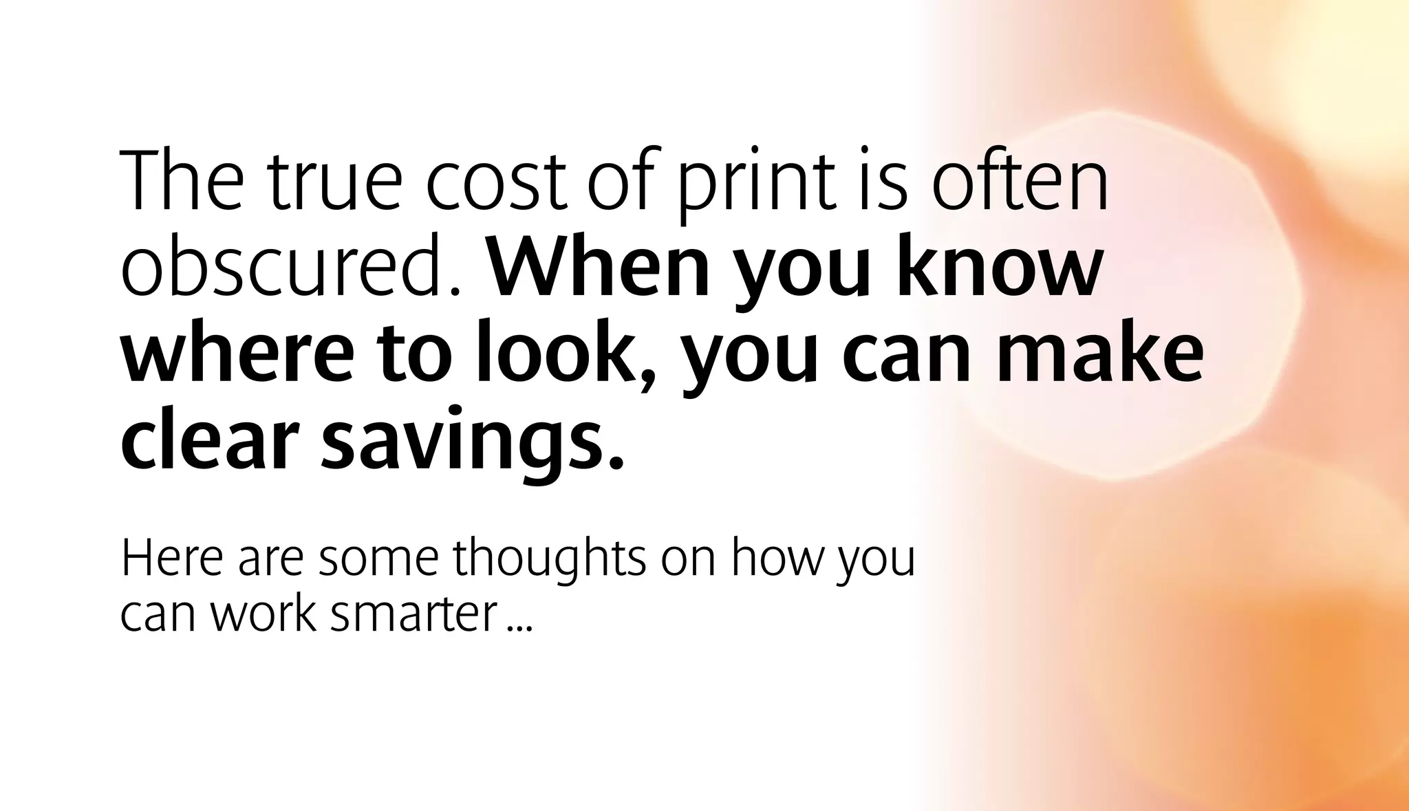 The true cost of print is often 
obscured. When you know 
where to look, you can make 
clear savings. 
Here are some thoughts on how you 
can work smarter … 
 
