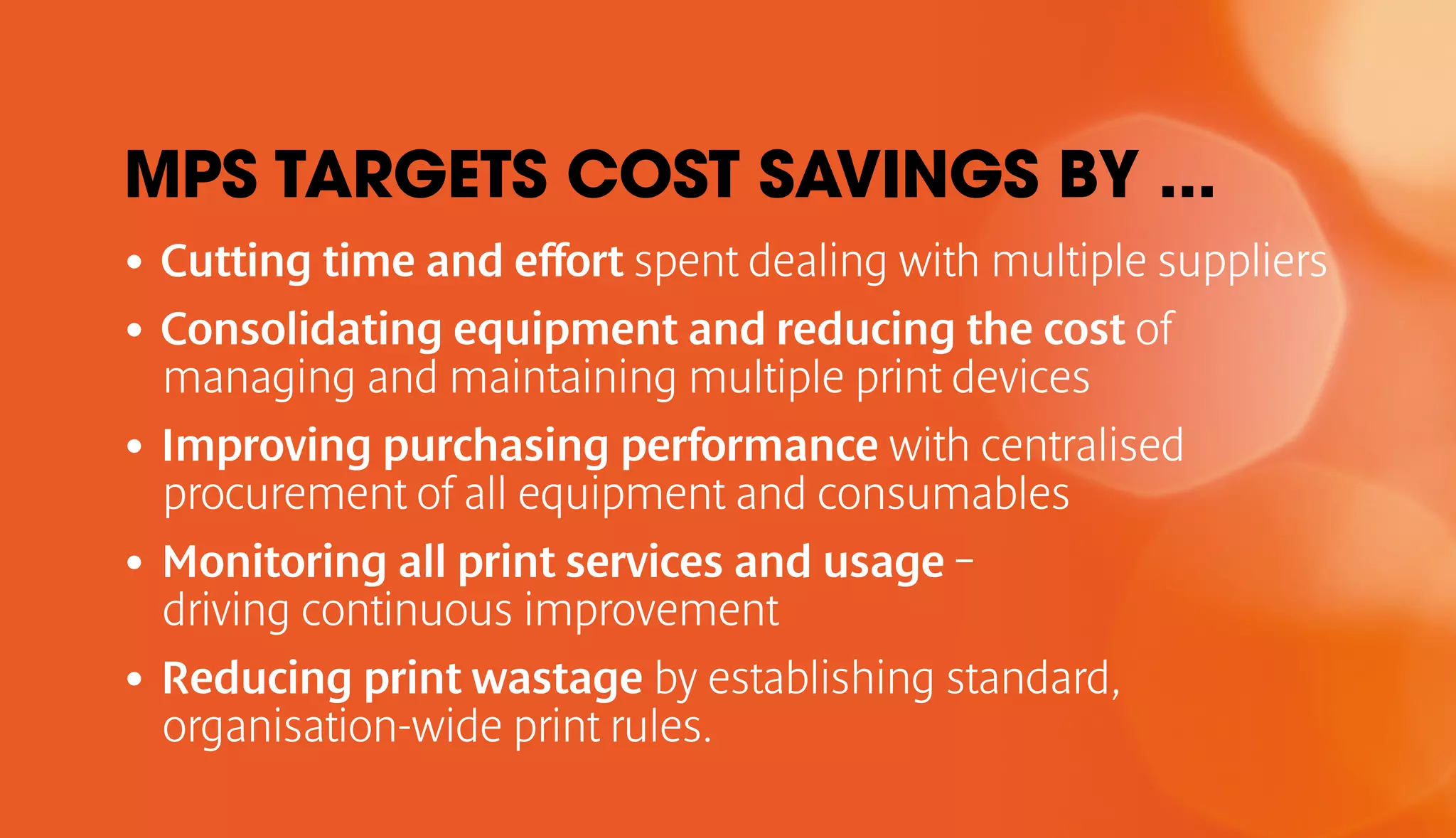 MPS TARGETS COST SAVINGS BY ... 
• Cutting time and effort spent dealing with multiple suppliers 
• Consolidating equipment and reducing the cost of 
managing and maintaining multiple print devices 
• Improving purchasing performance with centralised 
procurement of all equipment and consumables 
• Monitoring all print services and usage – 
driving continuous improvement 
• Reducing print wastage by establishing standard, 
organisation-wide print rules. 
 