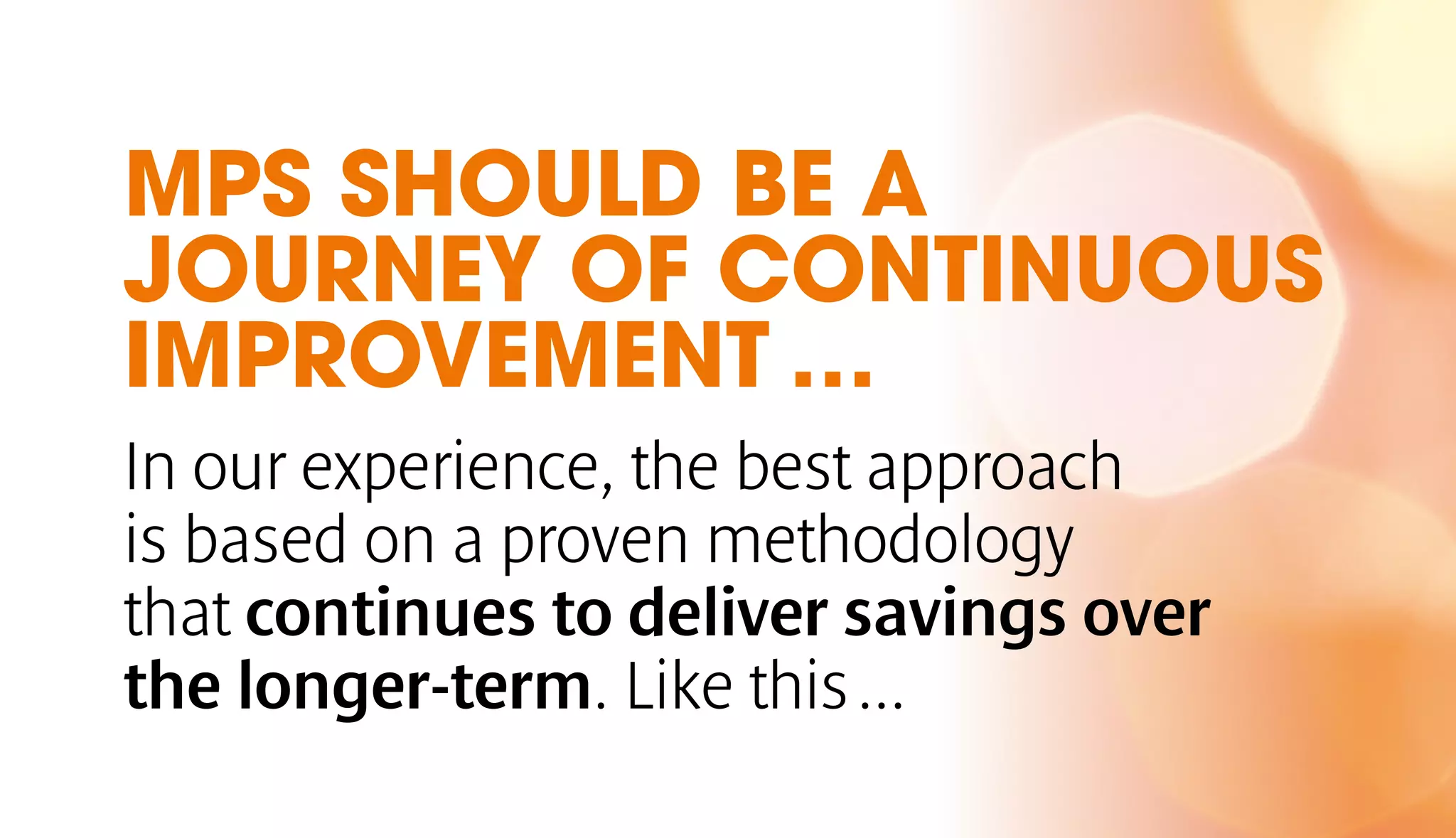 MPS SHOULD BE A 
JOURNEY OF CONTINUOUS 
IMPROVEMENT … 
In our experience, the best approach 
is based on a proven methodology 
that continues to deliver savings over 
the longer-term. Like this ... 
 