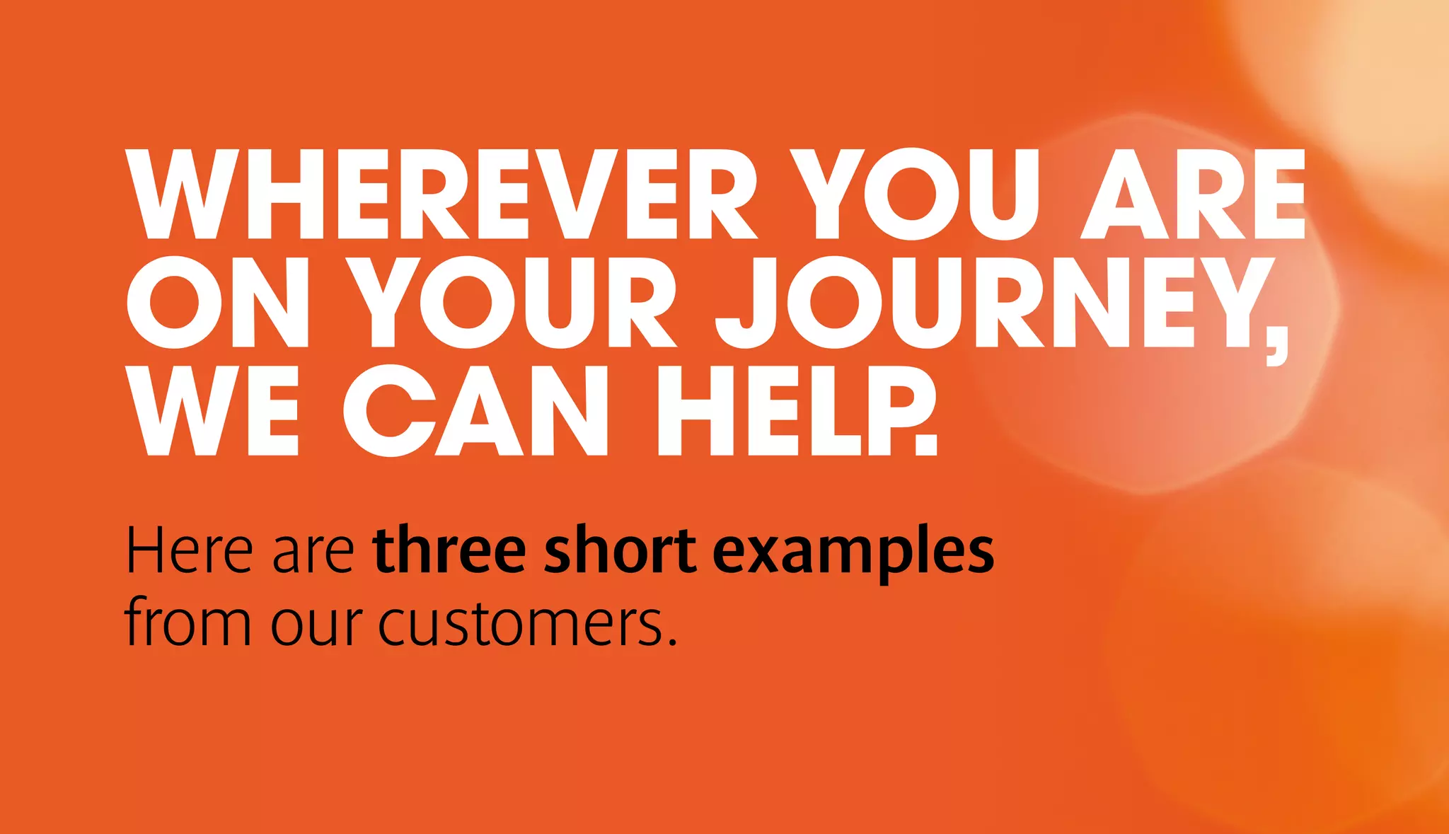 WHEREVER YOU ARE 
ON YOUR JOURNEY, 
WE CAN HELP. 
Here are three short examples 
from our customers. 
 