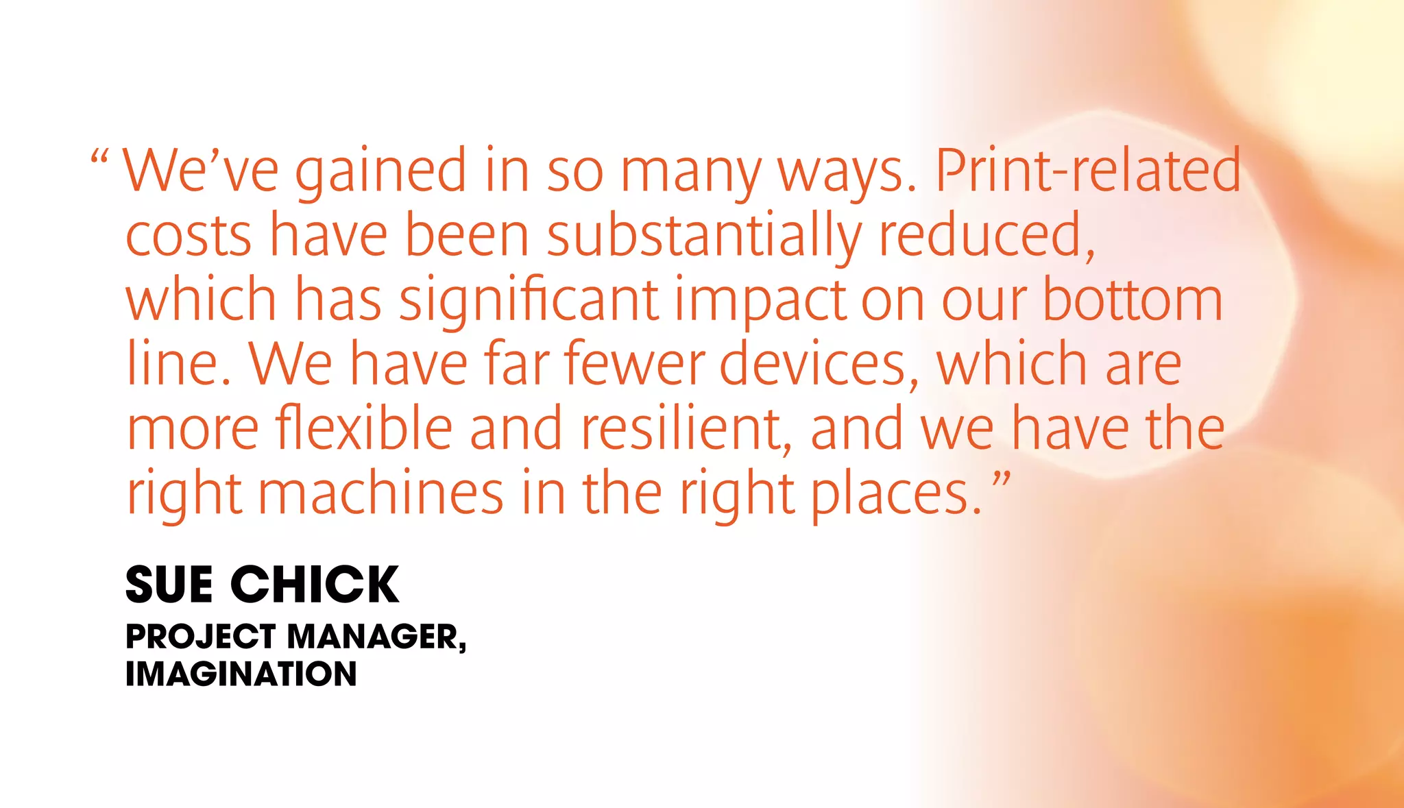“ We’ve gained in so many ways. Print-related 
costs have been substantially reduced, 
which has significant impact on our bottom 
line. We have far fewer devices, which are 
more flexible and resilient, and we have the 
right machines in the right places. ” 
SUE CHICK 
PROJECT MANAGER, 
IMAGINATION 
 
