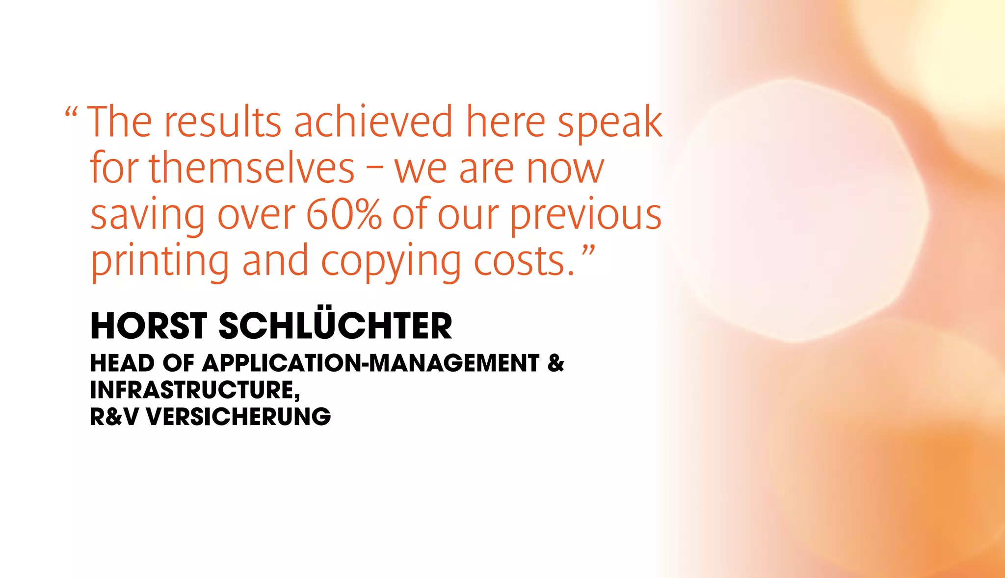 “ The results achieved here speak 
for themselves – we are now 
saving over 60% of our previous 
printing and copying costs. ” 
HORST SCHLÜCHTER 
HEAD OF APPLICATION-MANAGEMENT & 
INFRASTRUCTURE, 
R&V VERSICHERUNG 
 
