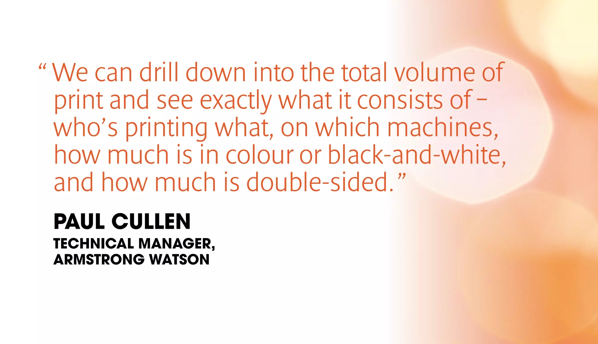 “ We can drill down into the total volume of 
print and see exactly what it consists of – 
who’s printing what, on which machines, 
how much is in colour or black-and-white, 
and how much is double-sided. ” 
PAUL CULLEN 
TECHNICAL MANAGER, 
ARMSTRONG WATSON 
 