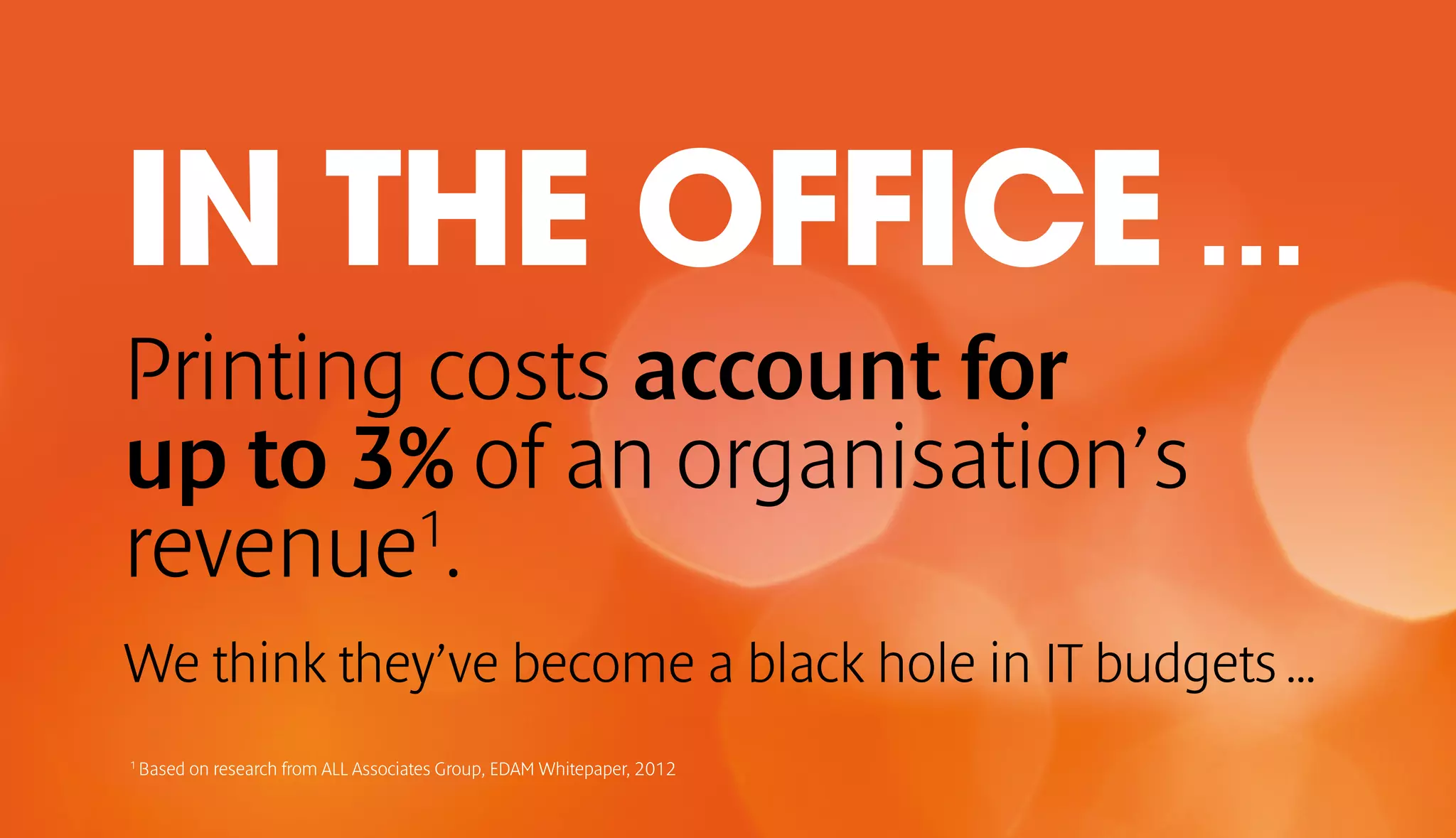 IN THE OFFICE … 
Printing costs account for 
up to 3% of an organisation’s 
revenue1. 
We think they’ve become a black hole in IT budgets … 
1 Based on research from ALL Associates Group, EDAM Whitepaper, 2012 
 