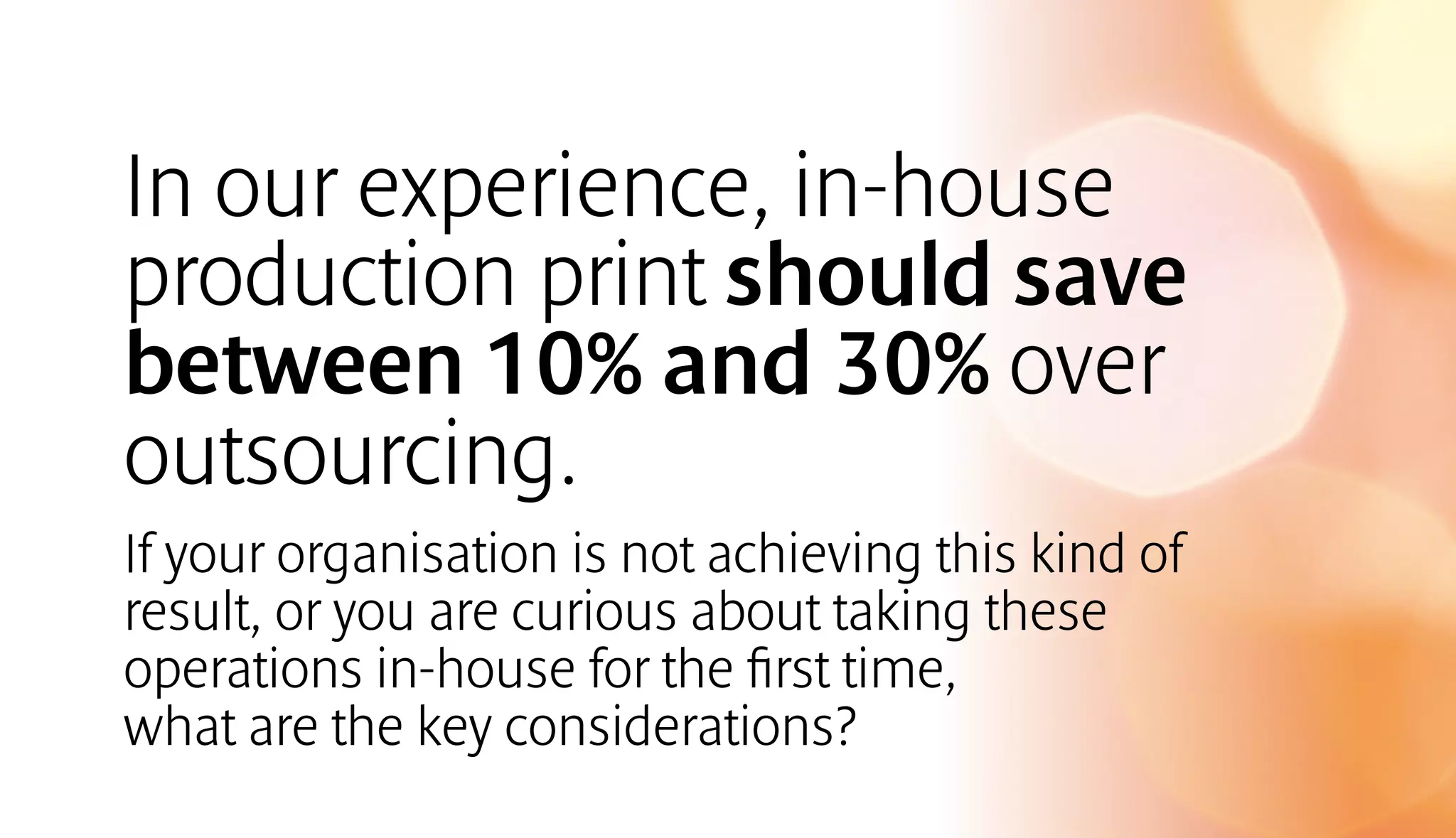 In our experience, in-house 
production print should save 
between 10% and 30% over 
outsourcing. 
If your organisation is not achieving this kind of 
result, or you are curious about taking these 
operations in-house for the first time, 
what are the key considerations? 
 