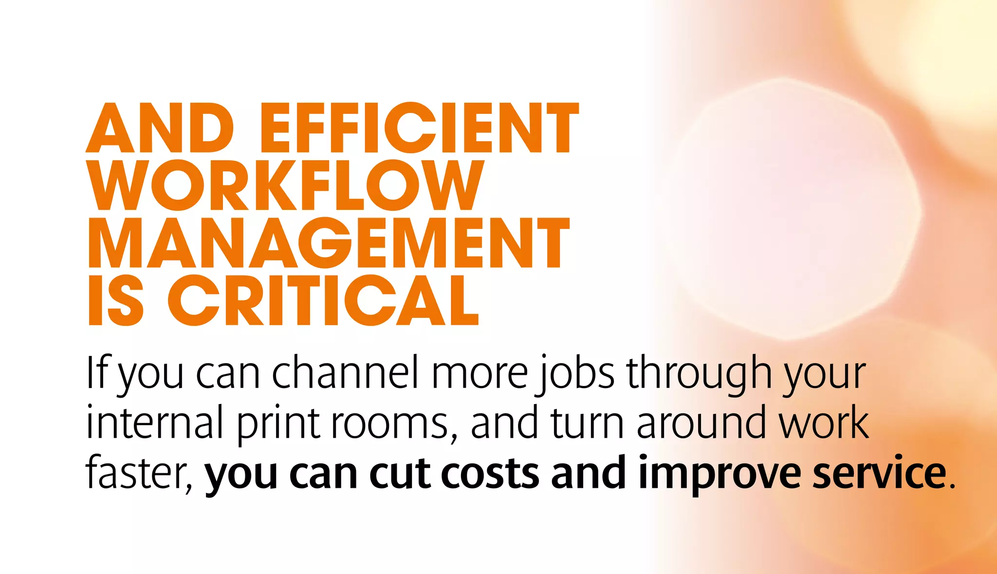 AND EFFICIENT 
WORKFLOW 
MANAGEMENT 
IS CRITICAL 
If you can channel more jobs through your 
internal print rooms, and turn around work 
faster, you can cut costs and improve service. 
 