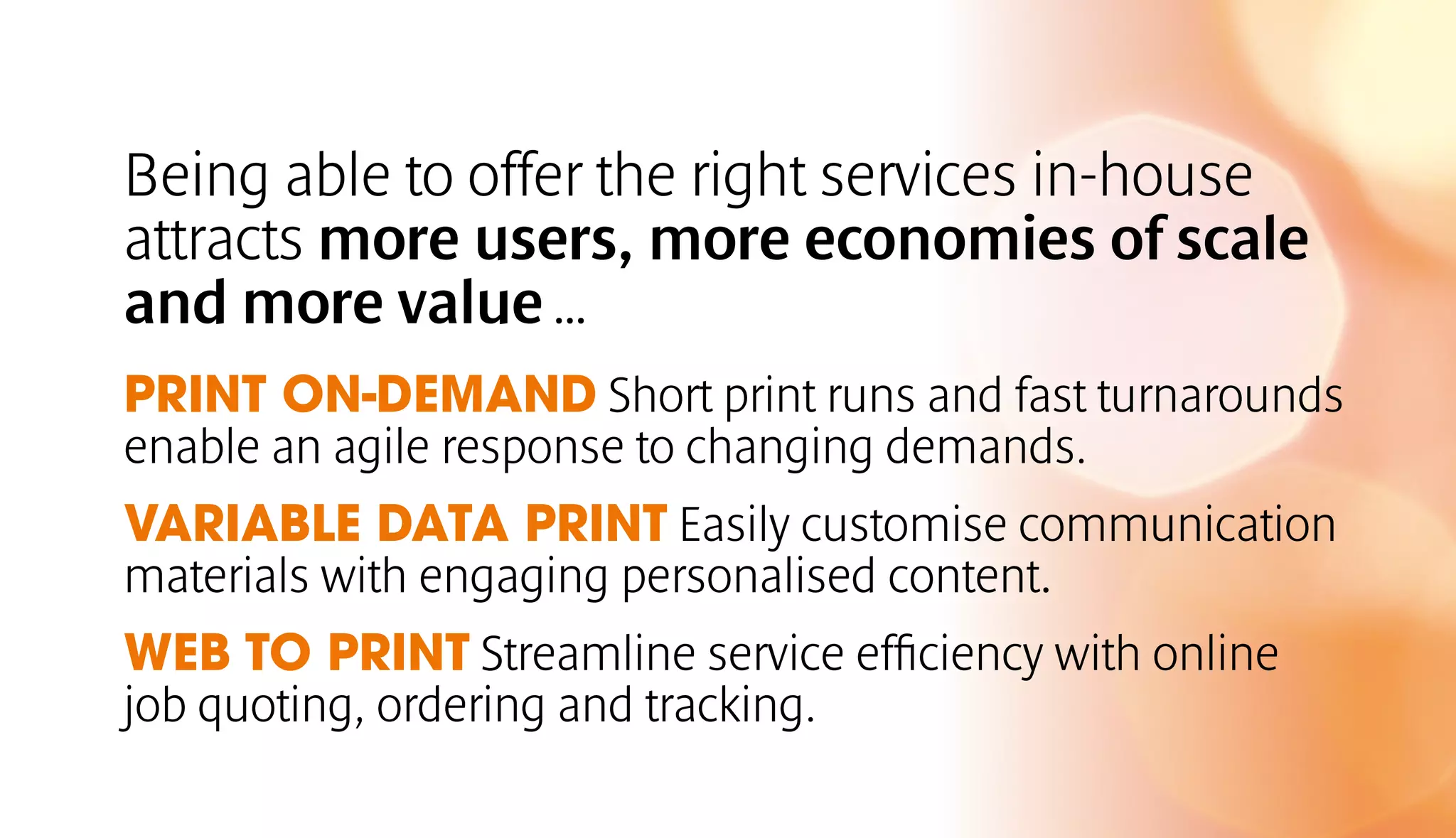 Being able to offer the right services in-house 
attracts more users, more economies of scale 
and more value … 
PRINT ON-DEMAND Short print runs and fast turnarounds 
enable an agile response to changing demands. 
VARIABLE DATA PRINT Easily customise communication 
materials with engaging personalised content. 
WEB TO PRINT Streamline service efficiency with online 
job quoting, ordering and tracking. 
 