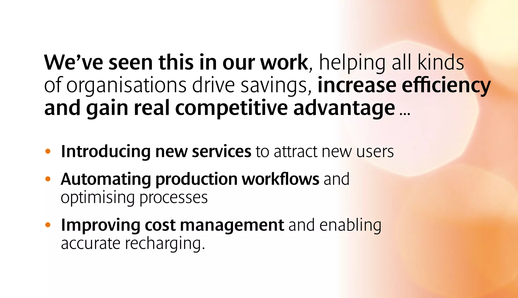 We’ve seen this in our work, helping all kinds 
of organisations drive savings, increase efficiency 
and gain real competitive advantage … 
• Introducing new services to attract new users 
• Automating production workflows and 
optimising processes 
• Improving cost management and enabling 
accurate recharging. 
 